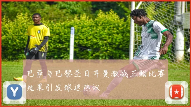 巴萨与巴黎圣日耳曼激战正酣比赛结果引发球迷热议