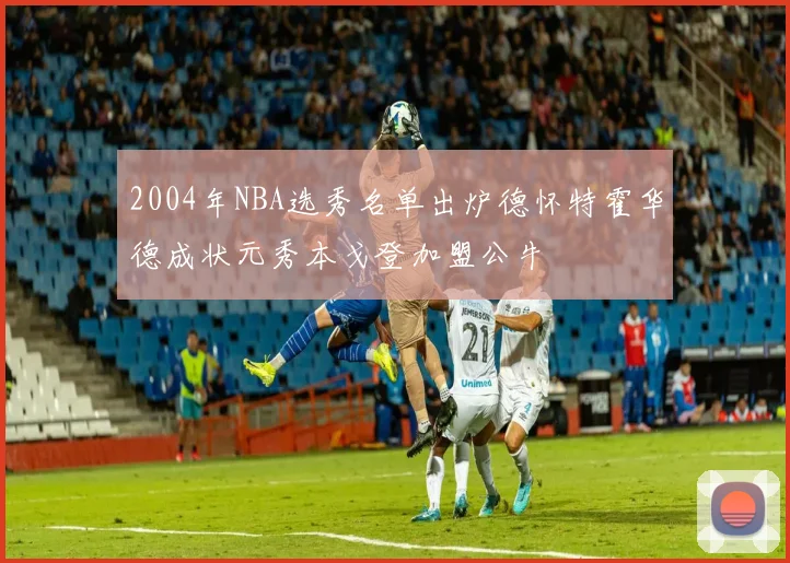 2004年NBA选秀名单出炉德怀特霍华德成状元秀本戈登加盟公牛