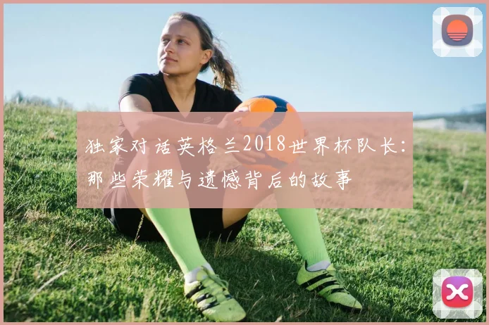 独家对话英格兰2018世界杯队长：那些荣耀与遗憾背后的故事