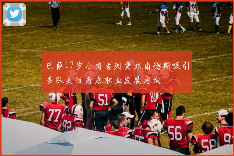 巴萨17岁小将吉列费尔南德斯吸引多队关注考虑职业发展方向