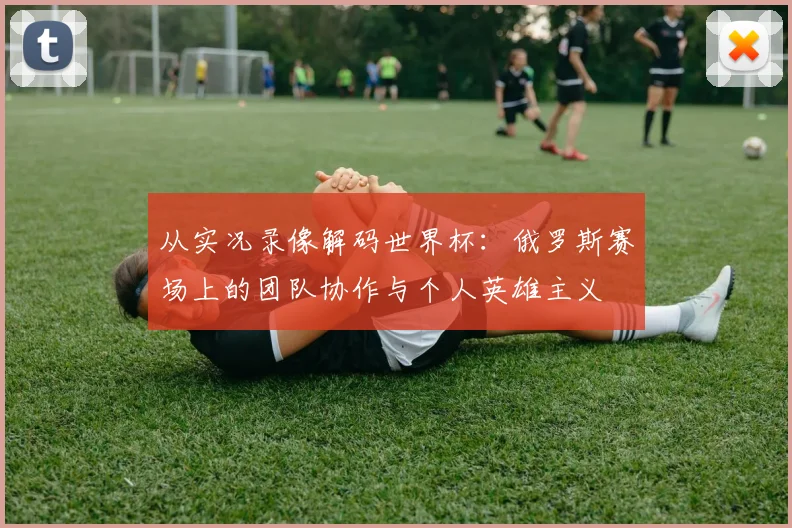 从实况录像解码世界杯：俄罗斯赛场上的团队协作与个人英雄主义